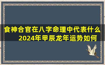 食神合官在八字命理中代表什么  2024年甲辰龙年运势如何 